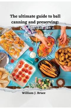 Coperta cărții 'The Ultimate Guide to Ball Canning and Preserving: Easy Recipes for a Better Lifestyle - William J. Bruce'