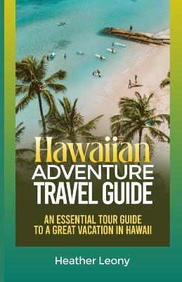 The Hawaiian Adventure Travel Guide: An Essential Tour Guide to a Great Vacation in Hawaii - Heather Leony