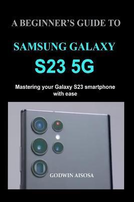 A Beginner's Guide to Samsung Galaxy S23 5g: Mastering your Galaxy S23 smartphone with ease - Godwin Aisosa
