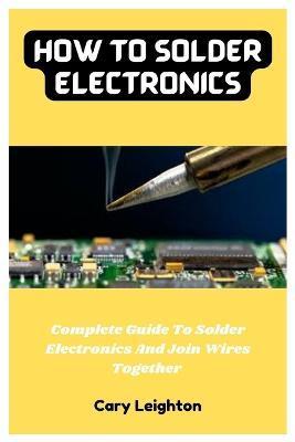 How To Solder Electronics: Complete Guide To Solder Electronics And Join Wires Together - Cary Leighton