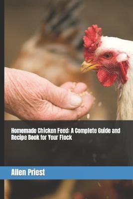 Homemade Chicken Feed: A Complete Guide and Recipe Book for Your Flock - Allen Priest