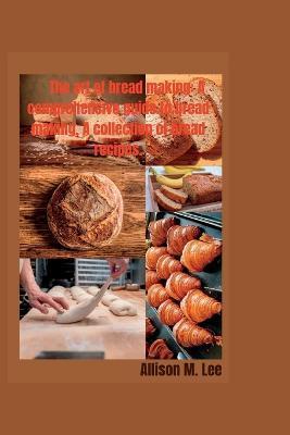 The art of bread making: A comprehensive guide to bread making, A collection of bread recipes. - Allison M. Lee