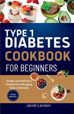 Type 1 Diabetes Cookbook for Beginners: Simple and Delicious Recipes for Managing Type 1 Diabetes - Jacob Landon