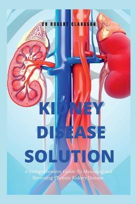 The Kidney Disease Solution: A Comprehensive Guide to Managing and Reversing Chronic Kidney Disease - Robert Clarkson