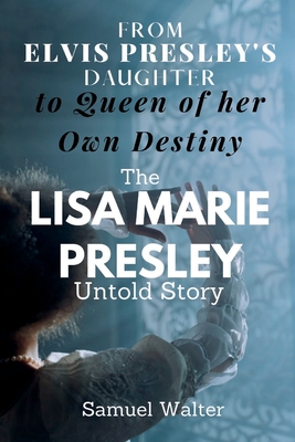 From Elvis Presley's Daughter to Queen of her Own Destiny: The Lisa Marie Presley Untold Story - Samuel Walter