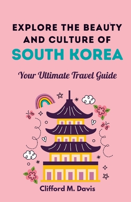 Explore The Beauty and Culture of South Korea: Your Ultimate Travel Guide - Clifford M. Davis