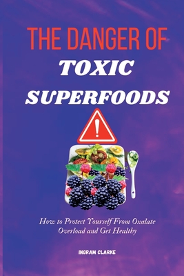 The Danger of Toxic Superfoods: How to Protect Yourself From Oxalate Overload And Get Healthy - Ingram Clarke