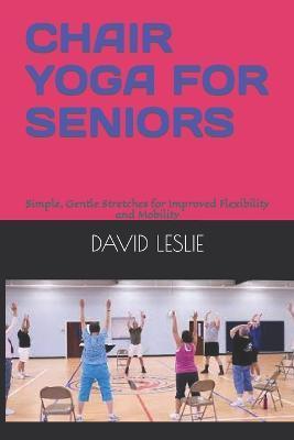 Chair Yoga for Seniors: Simple, Gentle Stretches for Improved Flexibility and Mobility - David Leslie