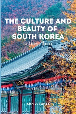 The Culture and Beauty of South Korea: A Travel Guide - Ann J. Toney