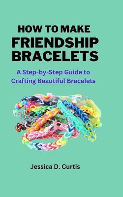 How to Make Friendship Bracelets: A Step-by-Step Guide to Crafting Beautiful Bracelets - Jessica Curtis