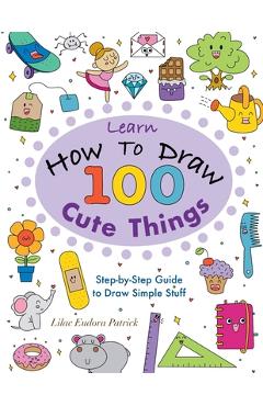 Coperta cărții 'Learn How To Draw 100 Cute Things: Step-by-Step Guide to Draw Simple Stuff - Lilac Eudora Patrick'