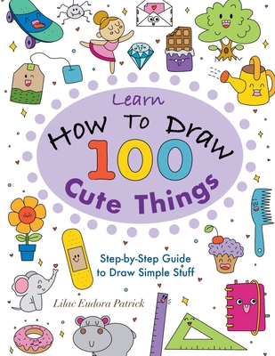 Learn How To Draw 100 Cute Things: Step-by-Step Guide to Draw Simple Stuff - Lilac Eudora Patrick