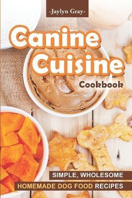 Canine Cuisine Cookbook: Simple, Wholesome Homemade Dog Food Recipes - Jaylyn Gray