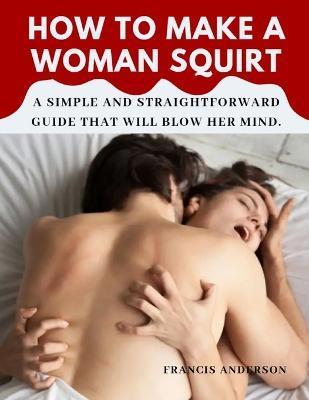 How to Make a Woman Squirt: A simple and straightforward guide that will blow her mind. - Francis Anderson