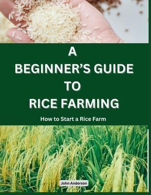 A Beginner's Guide to Rice Farming: How to Start a Rice Farm, Step-by-Step Approach - John Anderson