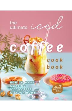 Coperta cărții 'The Ultimate Iced Coffee Cookbook: How to Make Amazing Iced Coffee at Your Home - Alicia T. White'