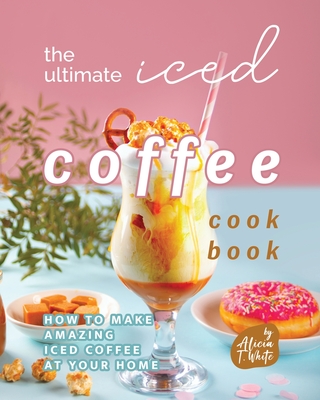 Coperta cărții 'The Ultimate Iced Coffee Cookbook: How to Make Amazing Iced Coffee at Your Home - Alicia T. White'