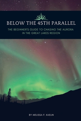 Below the 45th Parallel: The Beginner's Guide to Chasing the Aurora in the Great Lakes Region - Melissa F. Kaelin