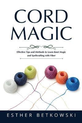 Cord Magic: Effective Tips and Methods to Learn Knot Magic and Spellcrafting with Fiber - Esther Betkowski
