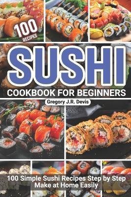 Sushi Cookbook for Beginners: 100 Simple Sushi Recipes Step by Step Make at Home Easily - Gregory J. R. Devis