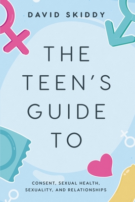 The Teen's Guide to: Consent, Sexual Health, Sexuality, and Relationships - David Skiddy