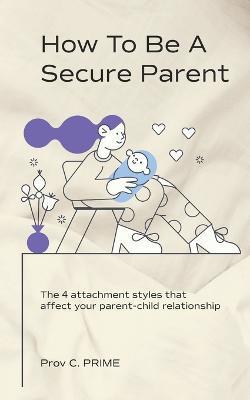 How to Be a Secure Parent: The 4 Attachment Styles That Affect Your Parent-Child Relationship - Prov C. Prime