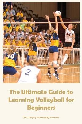 The Ultimate Guide to Learning Volleyball for Beginners: Start Playing and Beating the Game - Michael Hamilton
