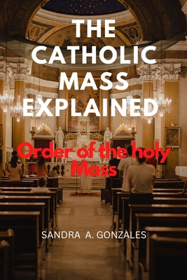 The Catholic Mass Explained: Order of the holy Mass - Sandra A. Gonzales