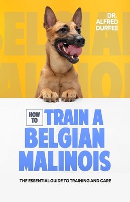 How to Train a Belgian Malinois: The Essential Guide to Training and Care - Alfred Durfee