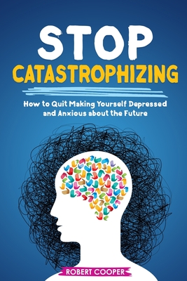Stop Catastrophizing: How to Quit Making Yourself Depressed and Anxious about the Future - Robert Cooper