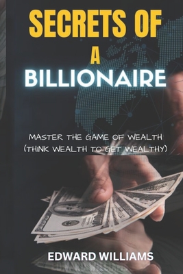 Secrets of a Billionaire: Master The Game Of Wealth (THINK WEALTH TO GET WEALTHY) - Edward Williams