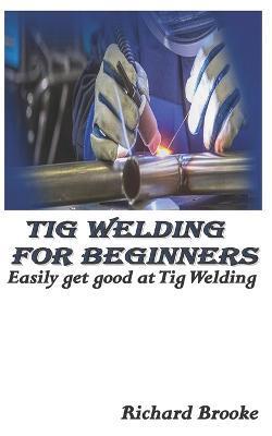 TIG Welding for Beginners: Easily get good at Tig Welding - Richard Brooke