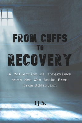 From Cuffs to Recovery: A Collection of Interviews with Men Who Broke Free from Addiction - Tj S