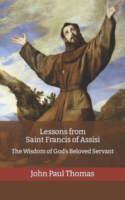 Lessons from Saint Francis of Assisi: The Wisdom of God's Beloved Servant - John Paul Thomas
