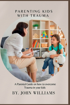 Parenting Kids with Trauma: A Parental Guide on how to overcome Trauma in your kids - John Williams