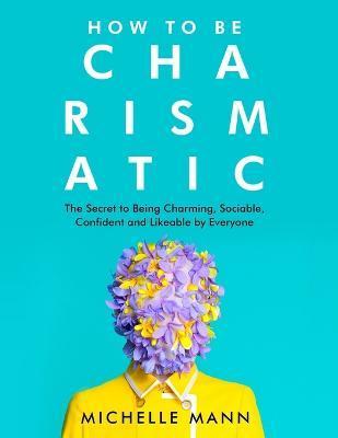 How to Be Charismatic: The Secret to Being Charming, Sociable, Confident and Likeable by Everyone - Michelle Mann