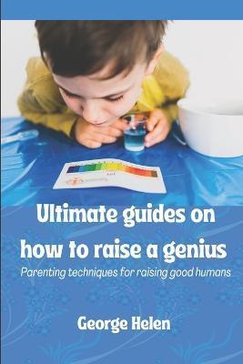 Ultimate guides on how to raise a genius: Parenting techniques for raising good humans - George Helen