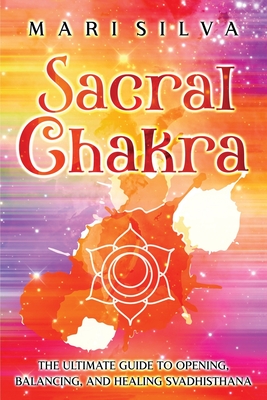 Sacral Chakra: The Ultimate Guide to Opening, Balancing, and Healing Svadhisthana - Mari Silva