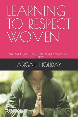 Learning to Respect Women: We Are Pleased You Want to Know This Today - Abigail Holiday