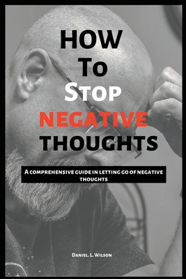 How to stop negative thoughts: A comprehensive guide in letting go of negative thoughts - Daniel L. Wilson