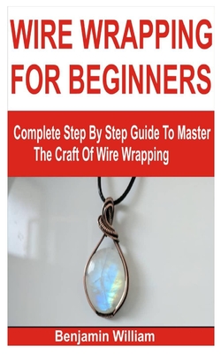 Wire Wrapping for Beginners: Complete Step By Step Guide To Master The Craft Of Wire Wrapping - Benjamin William