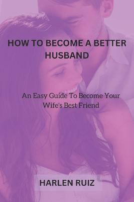 How to Become a Better Husband: An Easy Guide To Become Your Wife's Best Friend - Harlen Ruiz