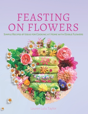 Feasting on Flowers: Simple Recipes & Ideas for Cooking at Home with Edible Flowers - Lauren Lulu Taylor