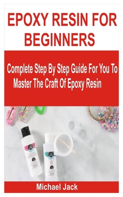 Epoxy Resin for Beginners: Complete Step By Step Guide For You To Master The Craft Of Epoxy Resin - Michael Jack