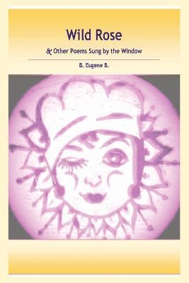 Wild Rose: & Other Poems Sung by the Window - B. Eugene B