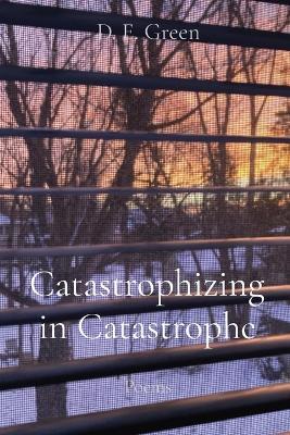 Catastrophizing in Catastrophe: Poems - D. E. Green