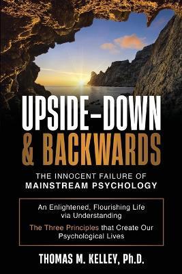 Upside-Down & Backwards: The Innocent Failure of Mainstream Psychology: An Enlightened, Flourishing Life via Understanding The Three Principles - Thomas M. Kelley