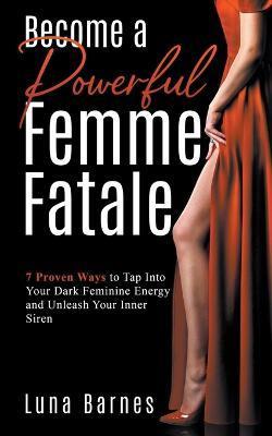 Become A Powerful Femme Fatale: 7 Proven Ways to Tap Into Your Dark Feminine Energy and Unleash Your Inner Siren - Luna Barnes