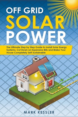 Off Grid Solar Power: The Ultimate Step by Step Guide to Install Solar Energy Systems. Cut Down on Expensive Bills and Make Your House Compl - Mark Kessler