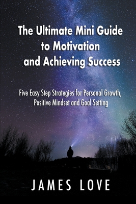 The Ultimate Mini Guide to Motivation and Achieving Success: Five Easy Step Strategies for Personal Growth, Positive Mindset and Goal Setting - James Love